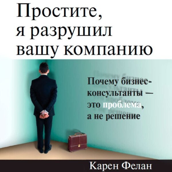 Простите, я разрушил вашу компанию: Почему бизнес-консультанты — это проблема, а не решение